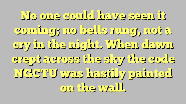 Niemand had het kunnen zien aankomen; er luidden geen bellen, geen kreet in de nacht. Toen de dageraad door de lucht kroop, werd de code NGCTU haastig op de muur geschilderd.